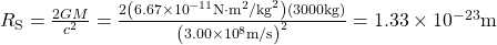 {R}_{\text{S}}=\frac{2GM}{{c}^{2}}=\frac{2\left(6.67\times {10}^{-11}\text{N}\cdot {\text{m}}^{2}{\text{/kg}}^{2}\right)\left(3000\text{kg}\right)}{{\left(3.00\times {10}^{8}\text{m/s}\right)}^{2}}=1.33\times {10}^{-23}\text{m}