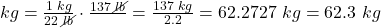 kg=\frac{1\text{ }kg}{22\text{ }\cancel{lb}}\cdot\frac{137\text{ }\cancel{lb}}{}=\frac{137\text{ }kg}{2.2}=62.2727\text{ }kg=62.3\text{ }kg