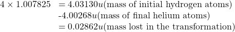 \begin{array}{cc}\hfill 4\times 1.007825& =4.03130u\text{(mass of initial hydrogen atoms)}\hfill \\ & \text{-}4.00268u\text{(mass of final helium atoms)}\hfill \\ & =0.02862u\text{(mass lost in the transformation)}\hfill \end{array}