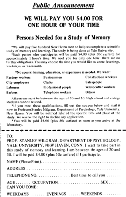 An advertisement reads: “Public Announcement. We will pay you $4.00 for one hour of your time. Persons Needed for a Study of Memory. We will pay five hundred New Haven men to help us complete a scientific study of memory and learning. The study is being done at Yale University. Each person who participates will be paid $4.00 (plus 50 cents carfare) for approximately 1 hour’s time. We need you for only one hour: there are no further obligations. You may choose the time you would like to come (evenings, weekdays, or weekends). No special training, education, or experience is needed. We want: factory workers, city employees, laborers, barbers, businessmen, clerks, professional people, telephone workers, construction workers, salespeople, white-collar workers, and others. All persons must be between the ages of 20 and 50. High school and college students cannot be used. If you meet these qualifications, fill out the coupon below and mail it now to Professor Stanley Milgram, Department of Psychology, Yale University, New Haven. You will be notified later of the specific time and place of the study. We reserve the right to decline any application. You will be paid $4.00 (plus 50 cents carfare) as soon as you arrive at the laboratory.” There is a dotted line and the below section reads: “TO: PROF. STANLEY MILGRAM, DEPARTMENT OF PSYCHOLOGY, YALE UNIVERSITY, NEW HAVEN, CONN. I want to take part in this study of memory and learning. I am between the ages of 20 and 50. I will be paid $4.00 (plus 50 cents carfare) if I participate.” Below this is a section to be filled out by the applicant. The fields are NAME (Please Print), ADDRESS, TELEPHONE NO. Best time to call you, AGE, OCCUPATION, SEX, CAN YOU COME: WEEKDAYS, EVENINGS, WEEKENDS.